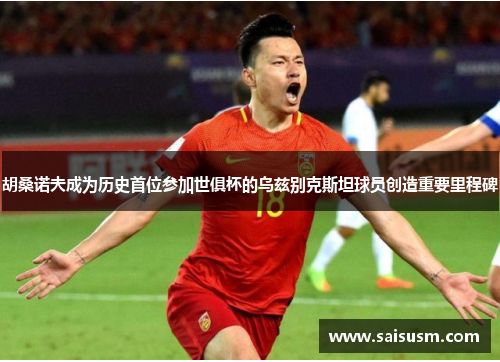 胡桑诺夫成为历史首位参加世俱杯的乌兹别克斯坦球员创造重要里程碑